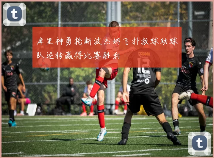 库里神勇抢断波杰姆飞扑救球助球队逆转赢得比赛胜利