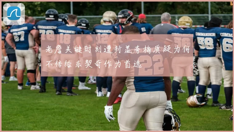 老詹关键时刻遭封盖夸梅质疑为何不传给东契奇作为首选