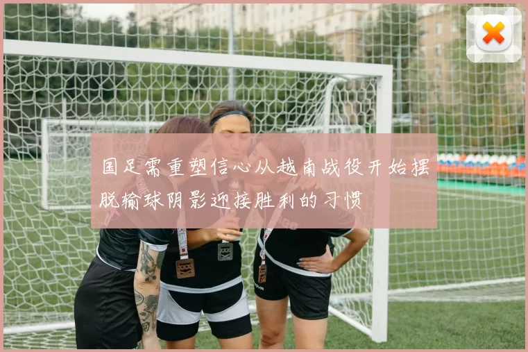 国足需重塑信心从越南战役开始摆脱输球阴影迎接胜利的习惯