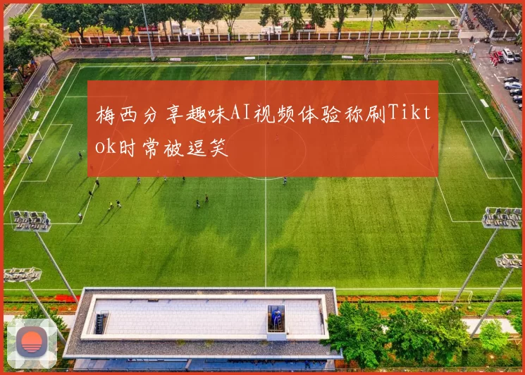 梅西分享趣味AI视频体验称刷Tiktok时常被逗笑