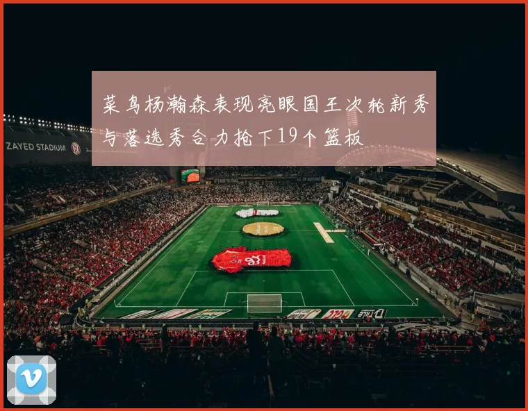 菜鸟杨瀚森表现亮眼国王次轮新秀与落选秀合力抢下19个篮板