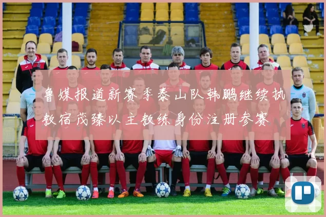 鲁媒报道新赛季泰山队韩鹏继续执教宿茂臻以主教练身份注册参赛