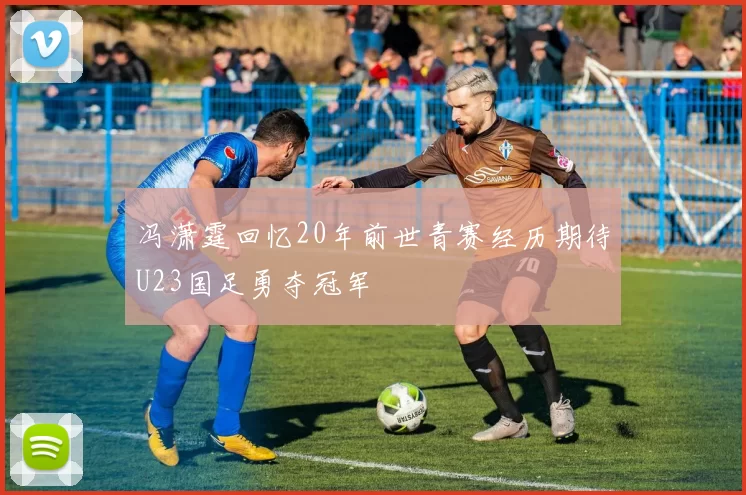冯潇霆回忆20年前世青赛经历期待U23国足勇夺冠军